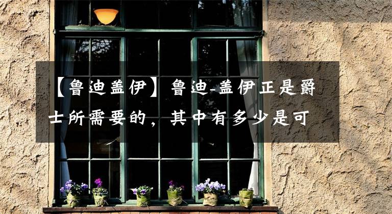 【鲁迪盖伊】鲁迪-盖伊正是爵士所需要的,其中有多少是可持续的