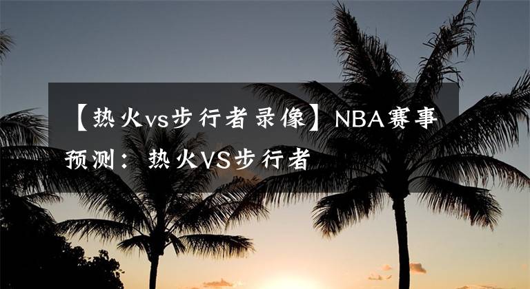 【热火vs步行者录像】NBA赛事预测:热火VS步行者