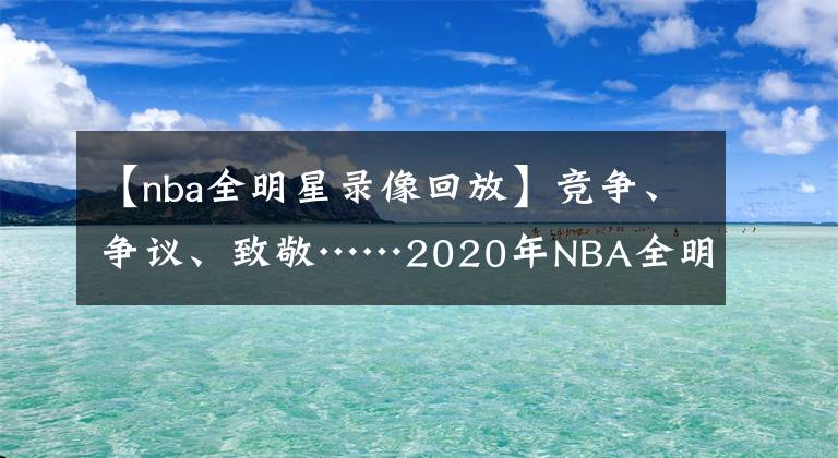 【nba全明星录像回放】竞争、争议、致敬……2020年NBA全明星的8个非常时刻
