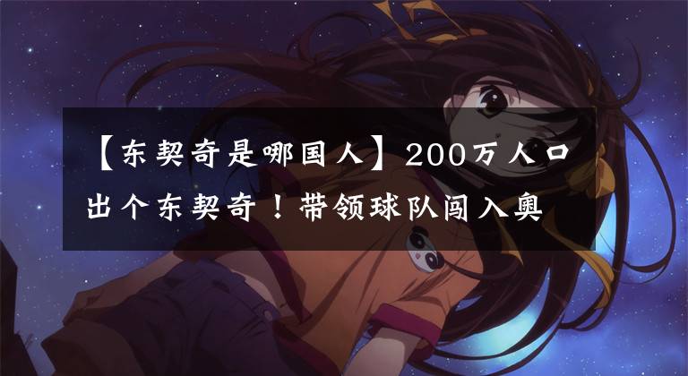【东契奇是哪国人】200万人口出个东契奇！带领球队闯入奥运会！中国未来领袖在哪？