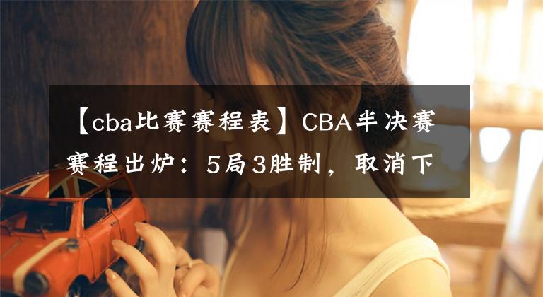 【cba比赛赛程表】CBA半决赛赛程出炉:5局3胜制,取消下午场,辽粤12日打响揭幕战