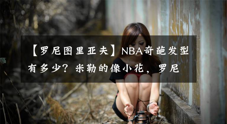 【罗尼图里亚夫】NBA奇葩发型有多少？米勒的像小花，罗尼图里亚夫像屠夫