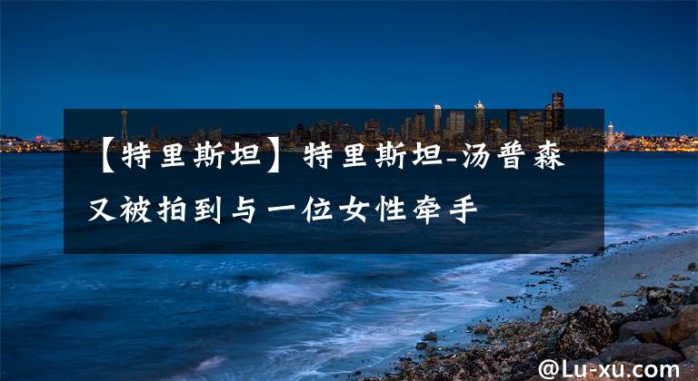【特里斯坦】特里斯坦-汤普森又被拍到与一位女性牵手