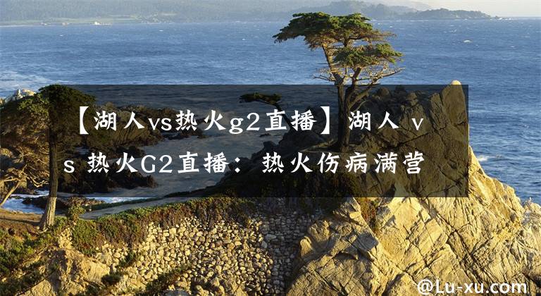 【湖人vs热火g2直播】湖人 vs 热火G2直播:热火伤病满营,湖人欲乘机再下一城!