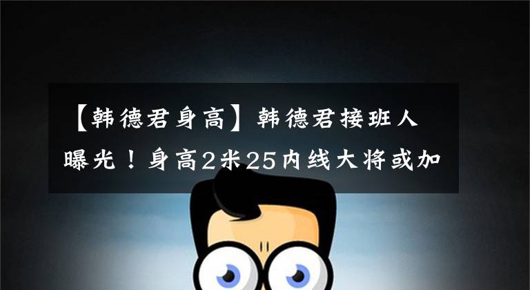 【韩德君身高】韩德君接班人曝光！身高2米25内线大将或加盟辽篮！杜峰恐不答应