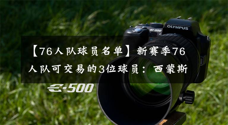 【76人队球员名单】新赛季76人队可交易的3位球员：西蒙斯难留，刚签的神射手也在内