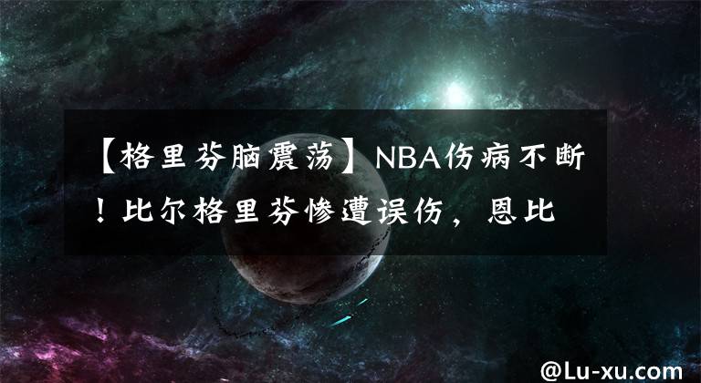 【格里芬脑震荡】NBA伤病不断！比尔格里芬惨遭误伤，恩比德捂大腿随后返回更衣室