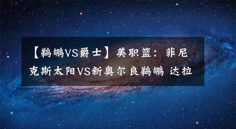 【鹈鹕VS爵士】美职篮:菲尼克斯太阳VS新奥尔良鹈鹕 达拉斯独行侠VS犹他爵士