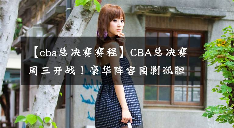 【cba总决赛赛程】CBA总决赛周三开战!豪华阵容围剿孤胆英雄,辽宁夺冠已无悬念?