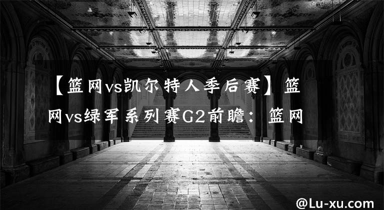 【篮网vs凯尔特人季后赛】篮网vs绿军系列赛G2前瞻:篮网能否扳回一城