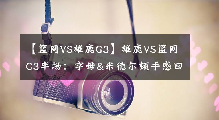 【篮网VS雄鹿G3】雄鹿VS篮网G3半场:字母&米德尔顿手感回暖 篮网持续填坑