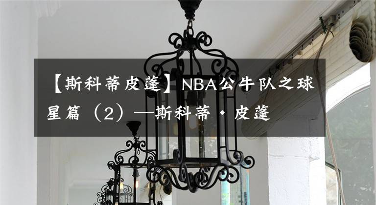【斯科蒂皮蓬】NBA公牛队之球星篇（2）—斯科蒂·皮蓬