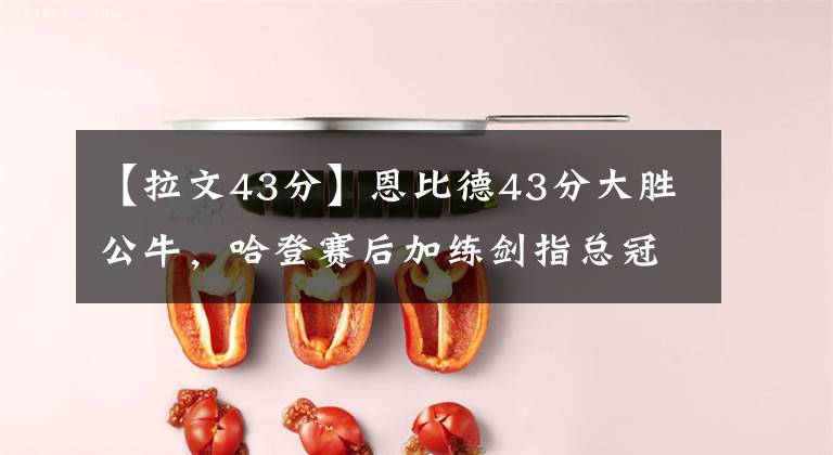 【拉文43分】恩比德43分大胜公牛,哈登赛后加练剑指总冠军,公牛遭遇五连败