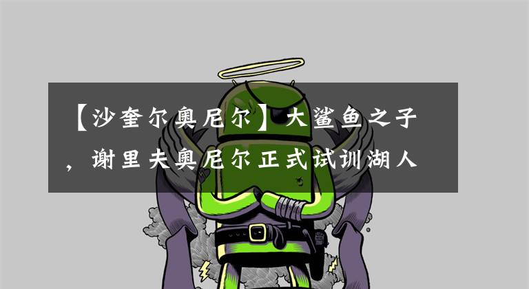 【沙奎尔奥尼尔】大鲨鱼之子,谢里夫奥尼尔正式试训湖人!小奥尼尔能否登上NBA?