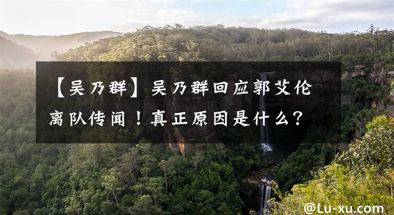 【吴乃群】吴乃群回应郭艾伦离队传闻！真正原因是什么？不是错失MVP