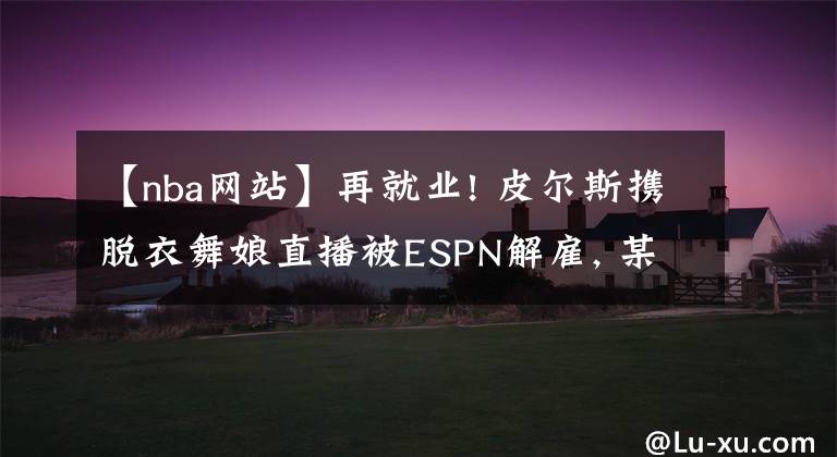 【nba网站】再就业! 皮尔斯携脱衣舞娘直播被ESPN解雇, 某网站25万美金请他做节目