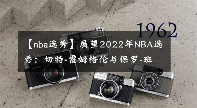 【nba选秀】展望2022年NBA选秀：切特-霍姆格伦与保罗-班切罗争夺状元？