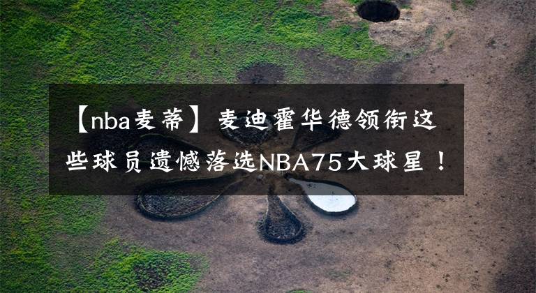 【nba麦蒂】麦迪霍华德领衔这些球员遗憾落选NBA75大球星！你认为谁最遗憾？