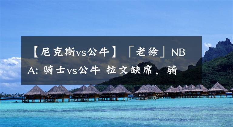 【尼克斯vs公牛】「老徐」NBA: 骑士vs公牛 拉文缺席,骑士稳了?