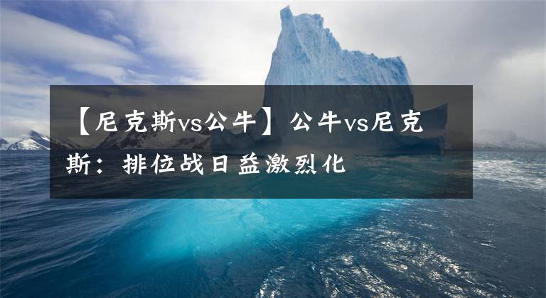 【尼克斯vs公牛】公牛vs尼克斯:排位战日益激烈化