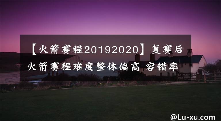 【火箭赛程20192020】复赛后火箭赛程难度整体偏高 容错率极低 火箭需要找到应对之策