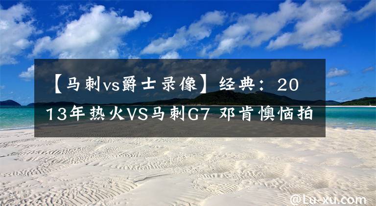 【马刺vs爵士录像】经典：2013年热火VS马刺G7 邓肯懊恼拍地 詹姆斯率队卫冕！含录像
