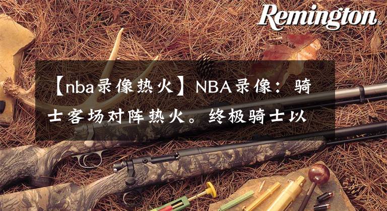 【nba录像热火】NBA录像:骑士客场对阵热火。终极骑士以111-85战胜热火