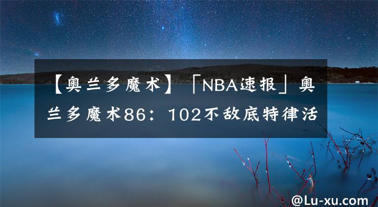 【奥兰多魔术】「NBA速报」奥兰多魔术86:102不敌底特律活塞