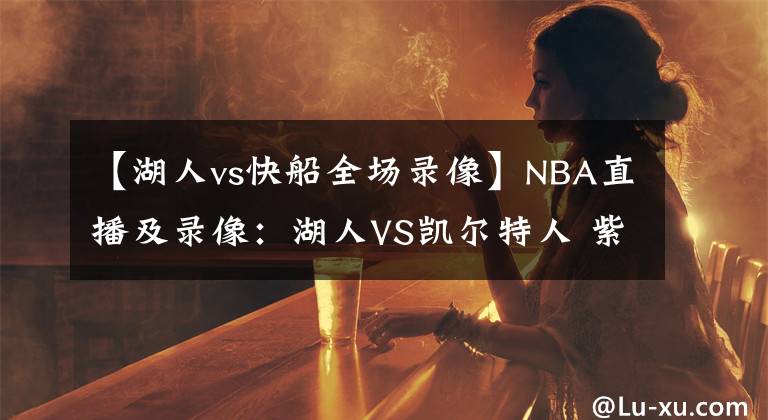 【湖人vs快船全场录像】NBA直播及录像：湖人VS凯尔特人 紫金军团再发力，绿衫军复仇心切