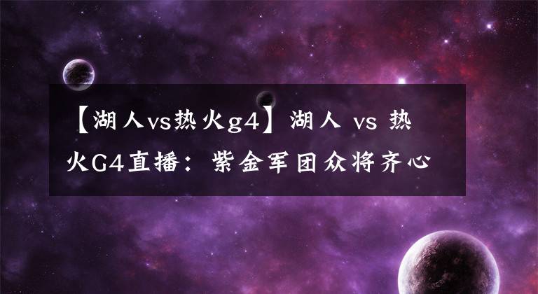 【湖人vs热火g4】湖人 vs 热火G4直播：紫金军团众将齐心，誓夺赛点战！