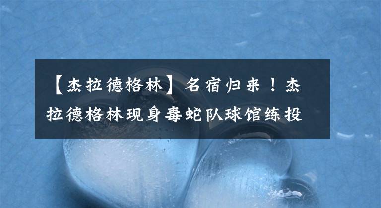 【杰拉德格林】名宿归来！杰拉德格林现身毒蛇队球馆练投篮，身上训练服字号变了