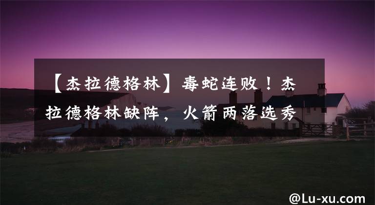 【杰拉德格林】毒蛇连败!杰拉德格林缺阵,火箭两落选秀轰60分11断,加鲁巴10+9