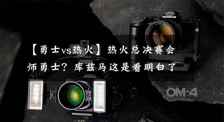 【勇士vs热火】热火总决赛会师勇士?库兹马这是看明白了:科尔vs斯波更有看头