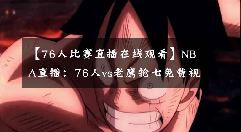 【76人比赛直播在线观看】NBA直播：76人vs老鹰抢七免费视频观看  福利抽送精品球衣
