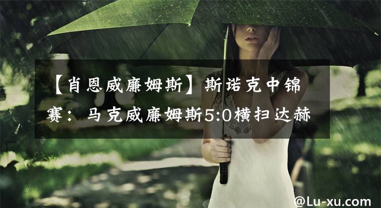 【肖恩威廉姆斯】斯诺克中锦赛:马克威廉姆斯5:0横扫达赫迪,肖恩墨菲大胜晋级!