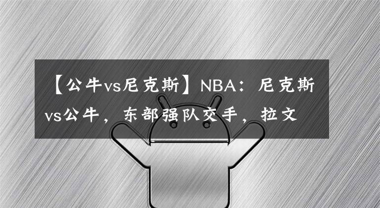 【公牛vs尼克斯】NBA：尼克斯vs公牛，东部强队交手，拉文能否率队获胜