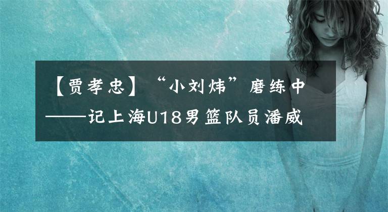 【贾孝忠】“小刘炜”磨练中——记上海U18男篮队员潘威