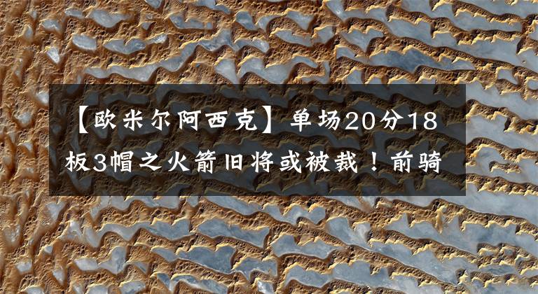 【欧米尔阿西克】单场20分18板3帽之火箭旧将或被裁!前骑士高管认为火箭退步明显