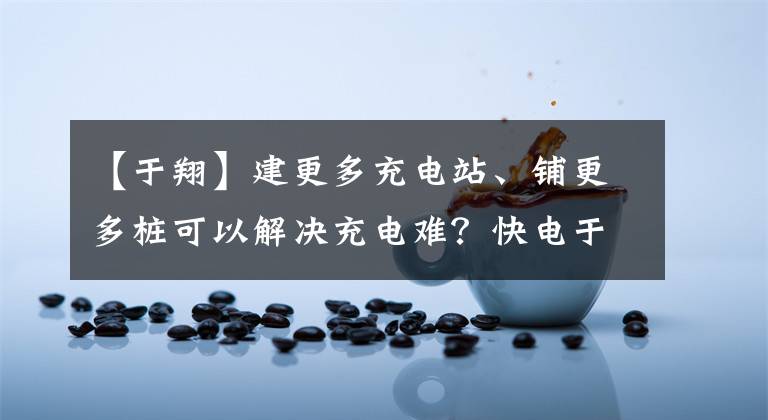 【于翔】建更多充电站、铺更多桩可以解决充电难？快电于翔：难，不要浪费