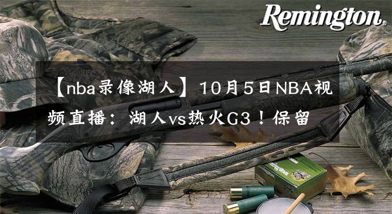 【nba录像湖人】10月5日NBA视频直播：湖人vs热火G3！保留生机或彻底失去希望！