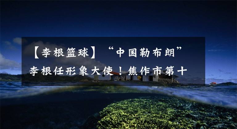 【李根篮球】“中国勒布朗”李根任形象大使!焦作市第十二届篮球文化节开幕