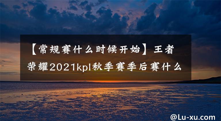 【常规赛什么时候开始】王者荣耀2021kpl秋季赛季后赛什么时候开始？kpl秋季赛季后赛时间