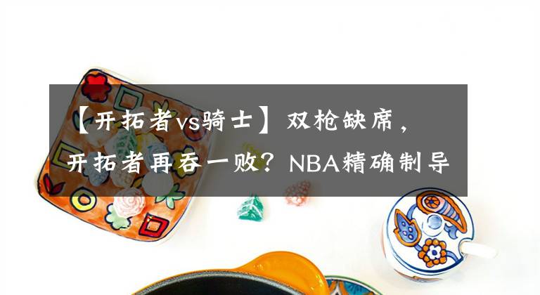 【开拓者vs骑士】双枪缺席,开拓者再吞一败?NBA精确制导:开拓者VS骑士