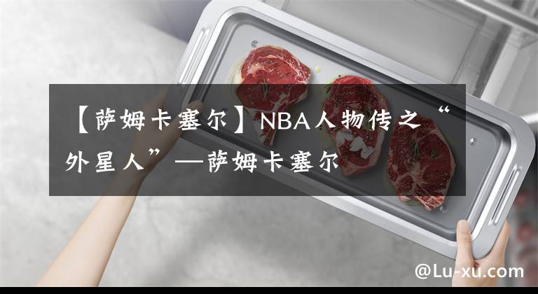 【萨姆卡塞尔】NBA人物传之“外星人”—萨姆卡塞尔
