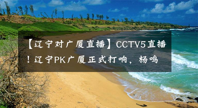 【辽宁对广厦直播】CCTV5直播！辽宁PK广厦正式打响，杨鸣东山再起，开启夺冠的计划