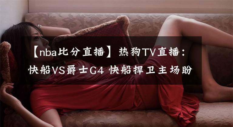【nba比分直播】热狗TV直播:快船VS爵士G4 快船捍卫主场盼扳平比分 卡椒PK米切尔