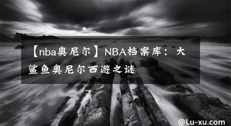 【nba奥尼尔】NBA档案库:大鲨鱼奥尼尔西游之谜