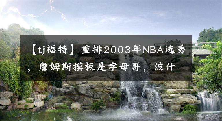 【tj福特】重排2003年NBA选秀,詹姆斯模板是字母哥,波什模板是唐斯