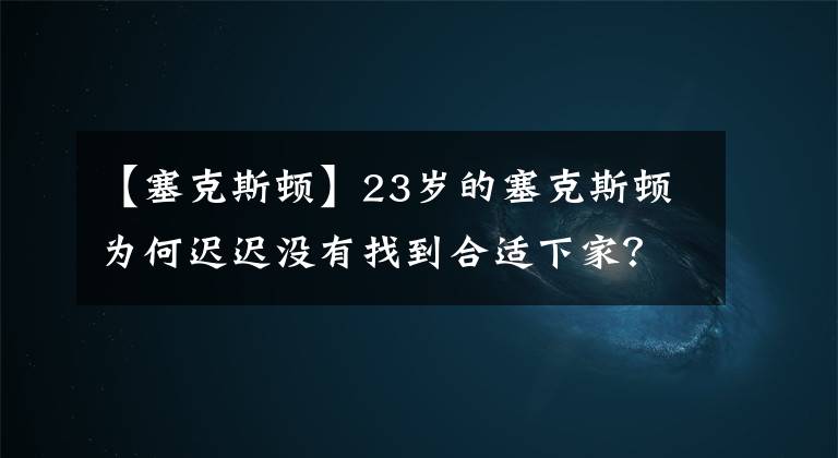 【塞克斯顿】23岁的塞克斯顿为何迟迟没有找到合适下家?大伤归来状态成疑