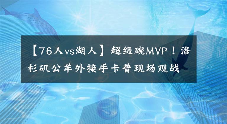 【76人vs湖人】超级碗MVP！洛杉矶公羊外接手卡普现场观战湖人vs76人